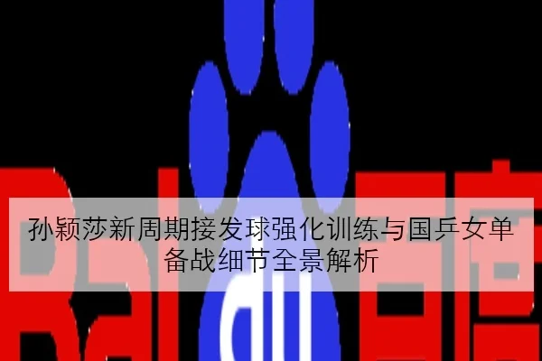 孙颖莎新周期接发球强化训练与国乒女单备战细节全景解析